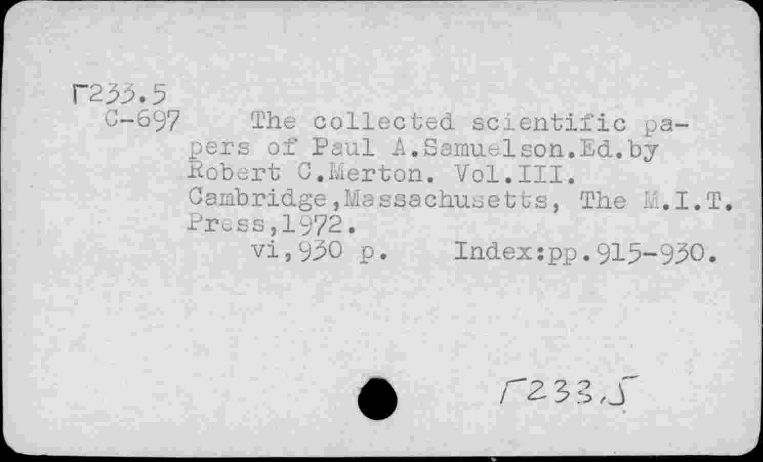 ﻿P253.5
0-697 The collected scientific papers of Paul A.Samuelson.Ed.by Robert 0.Merton. Vol.III.
Cambridge,Massachusetts, The li.I.T. Press,1972.
vi,95O p.	Index:pp.915-950.